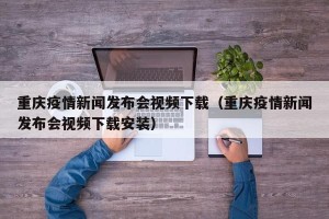 重庆疫情新闻发布会视频下载（重庆疫情新闻发布会视频下载安装）