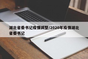 湖北省委书记疫情调整/2020年疫情湖北省委书记
