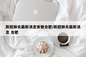 新冠肺炎最新消息安徽合肥/新冠肺炎最新消息 合肥