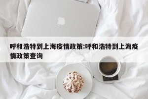 呼和浩特到上海疫情政策:呼和浩特到上海疫情政策查询
