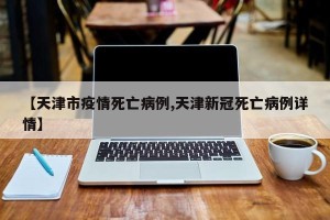【天津市疫情死亡病例,天津新冠死亡病例详情】