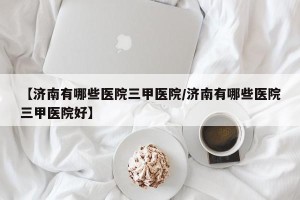 【济南有哪些医院三甲医院/济南有哪些医院三甲医院好】