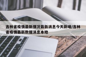 吉林省疫情最新情况最新消息今天新增/吉林省疫情最新数据消息本地