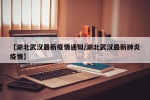 【湖北武汉最新疫情通知/湖北武汉最新肺炎疫情】