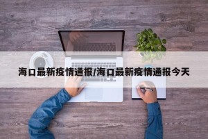 海口最新疫情通报/海口最新疫情通报今天