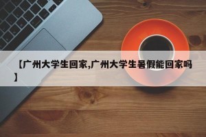 【广州大学生回家,广州大学生暑假能回家吗】