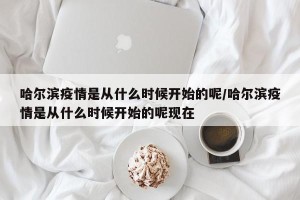 哈尔滨疫情是从什么时候开始的呢/哈尔滨疫情是从什么时候开始的呢现在