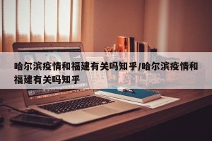 哈尔滨疫情和福建有关吗知乎/哈尔滨疫情和福建有关吗知乎