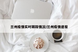 兰州疫情实时跟踪情况/兰州疫情速报