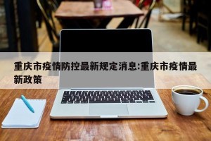 重庆市疫情防控最新规定消息:重庆市疫情最新政策