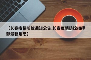 【长春疫情防控通知公告,长春疫情防控指挥部最新消息】