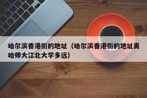 哈尔滨香港街的地址（哈尔滨香港街的地址离哈师大江北大学多远）