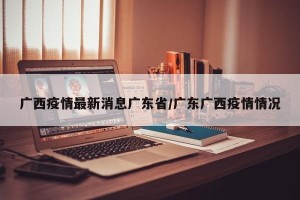 广西疫情最新消息广东省/广东广西疫情情况