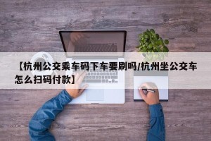 【杭州公交乘车码下车要刷吗/杭州坐公交车怎么扫码付款】