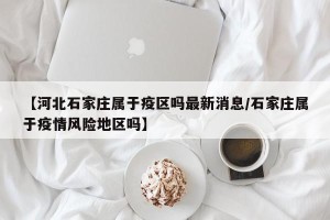 【河北石家庄属于疫区吗最新消息/石家庄属于疫情风险地区吗】