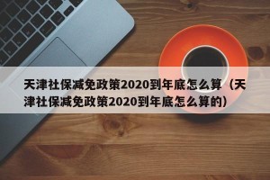 天津社保减免政策2020到年底怎么算（天津社保减免政策2020到年底怎么算的）