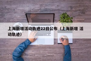 上海新增活动轨迹22日公布（上海新增 活动轨迹）