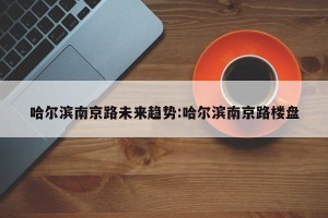 哈尔滨南京路未来趋势:哈尔滨南京路楼盘
