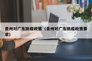 贵州对广东防疫政策（贵州对广东防疫政策要求）