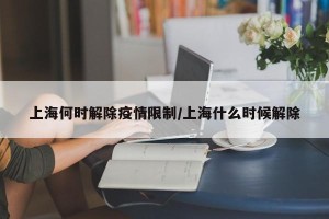 上海何时解除疫情限制/上海什么时候解除