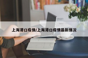 上海港口疫情/上海港口疫情最新情况