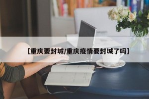 【重庆要封城/重庆疫情要封城了吗】