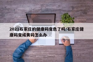 2021石家庄的健康码变色了吗/石家庄健康码变成黄码怎么办