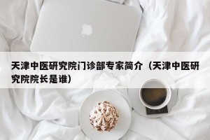 天津中医研究院门诊部专家简介（天津中医研究院院长是谁）
