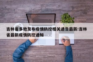 吉林省多地发布疫情防控相关通告最新:吉林省最新疫情防控通知