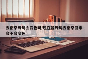 去南京绿码会变色吗/现在是绿码去南京回来会不会变色
