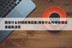 西安什么时候疫情结束/西安什么时候疫情结束最新消息