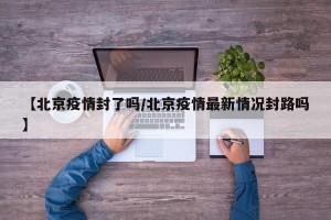 【北京疫情封了吗/北京疫情最新情况封路吗】