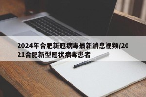 2024年合肥新冠病毒最新消息视频/2021合肥新型冠状病毒患者