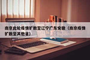 南京此轮疫情扩散至辽宁广东安徽（南京疫情扩散至其他省）