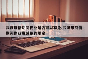 武汉疫情期间物业是否可以减免:武汉市疫情期间物业费减免的规定