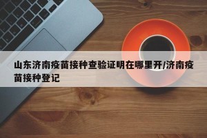 山东济南疫苗接种查验证明在哪里开/济南疫苗接种登记