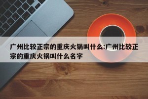 广州比较正宗的重庆火锅叫什么:广州比较正宗的重庆火锅叫什么名字