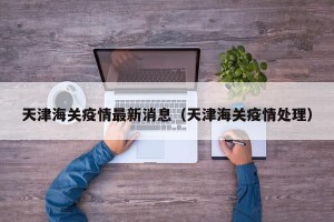 天津海关疫情最新消息（天津海关疫情处理）