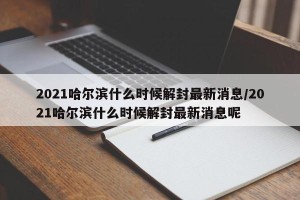 2021哈尔滨什么时候解封最新消息/2021哈尔滨什么时候解封最新消息呢