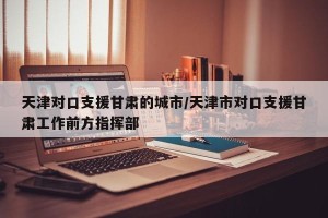 天津对口支援甘肃的城市/天津市对口支援甘肃工作前方指挥部