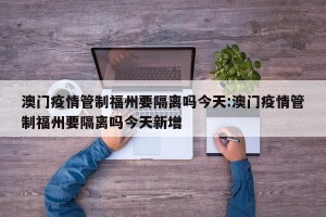 澳门疫情管制福州要隔离吗今天:澳门疫情管制福州要隔离吗今天新增