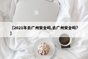 【2021年去广州安全吗,去广州安全吗?】