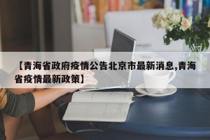 【青海省政府疫情公告北京市最新消息,青海省疫情最新政策】