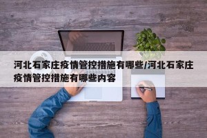 河北石家庄疫情管控措施有哪些/河北石家庄疫情管控措施有哪些内容
