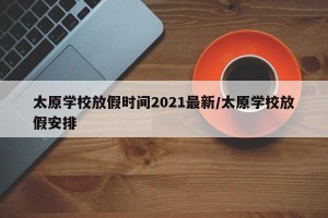 太原学校放假时间2021最新/太原学校放假安排