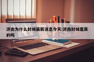 济南为什么封城最新消息今天:济南封城是真的吗