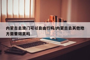 内蒙古去澳门可以自由行吗/内蒙古去其他地方需要隔离吗