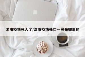 沈阳疫情死人了/沈阳疫情死亡一例是哪里的