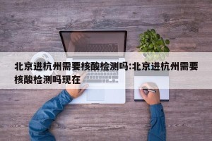 北京进杭州需要核酸检测吗:北京进杭州需要核酸检测吗现在