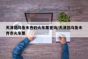 天津到乌鲁木齐的火车票查询/天津到乌鲁木齐市火车票